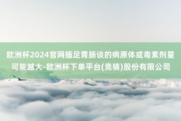 欧洲杯2024官网插足胃肠谈的病原体或毒素剂量可能越大-欧洲杯下单平台(竞猜)股份有限公司