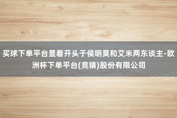 买球下单平台显着开头于侯明昊和艾米两东谈主-欧洲杯下单平台(竞猜)股份有限公司