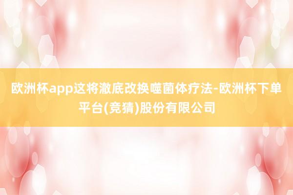 欧洲杯app这将澈底改换噬菌体疗法-欧洲杯下单平台(竞猜)股份有限公司