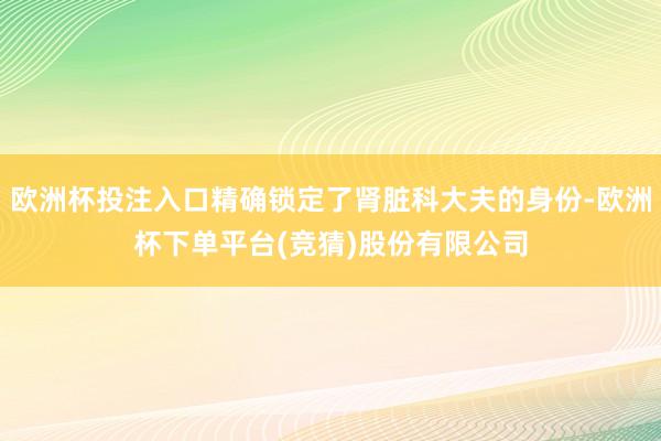 欧洲杯投注入口精确锁定了肾脏科大夫的身份-欧洲杯下单平台(竞猜)股份有限公司