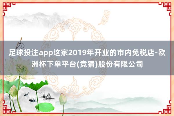 足球投注app这家2019年开业的市内免税店-欧洲杯下单平台(竞猜)股份有限公司