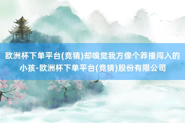 欧洲杯下单平台(竞猜)却嗅觉我方像个莽撞闯入的小孩-欧洲杯下单平台(竞猜)股份有限公司
