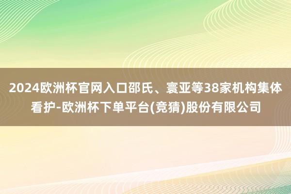 2024欧洲杯官网入口邵氏、寰亚等38家机构集体看护-欧洲杯下单平台(竞猜)股份有限公司
