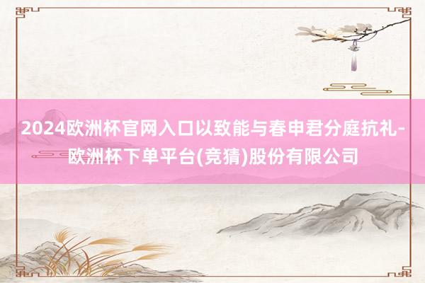 2024欧洲杯官网入口以致能与春申君分庭抗礼-欧洲杯下单平台(竞猜)股份有限公司