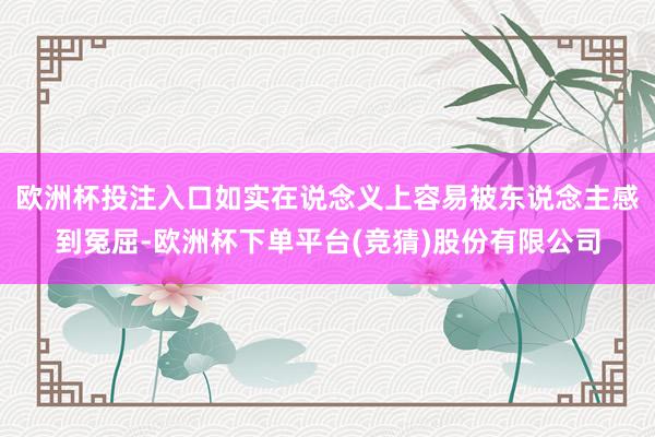 欧洲杯投注入口如实在说念义上容易被东说念主感到冤屈-欧洲杯下单平台(竞猜)股份有限公司
