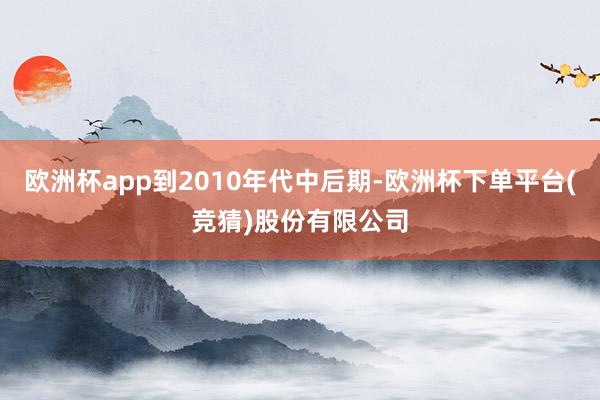 欧洲杯app到2010年代中后期-欧洲杯下单平台(竞猜)股份有限公司