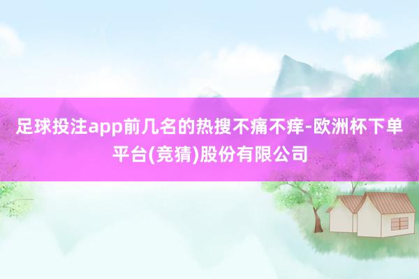 足球投注app前几名的热搜不痛不痒-欧洲杯下单平台(竞猜)股份有限公司