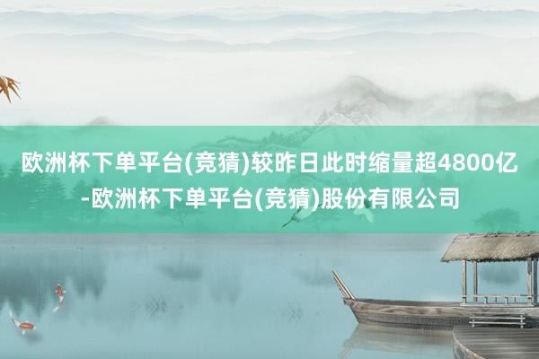 欧洲杯下单平台(竞猜)较昨日此时缩量超4800亿-欧洲杯下单平台(竞猜)股份有限公司