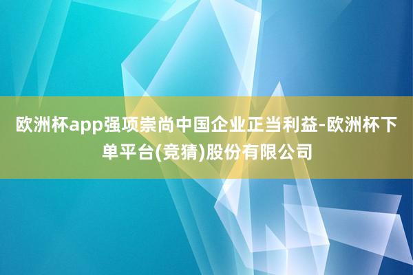 欧洲杯app强项崇尚中国企业正当利益-欧洲杯下单平台(竞猜)股份有限公司