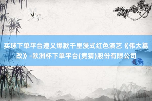 买球下单平台遵义爆款千里浸式红色演艺《伟大篡改》-欧洲杯下单平台(竞猜)股份有限公司