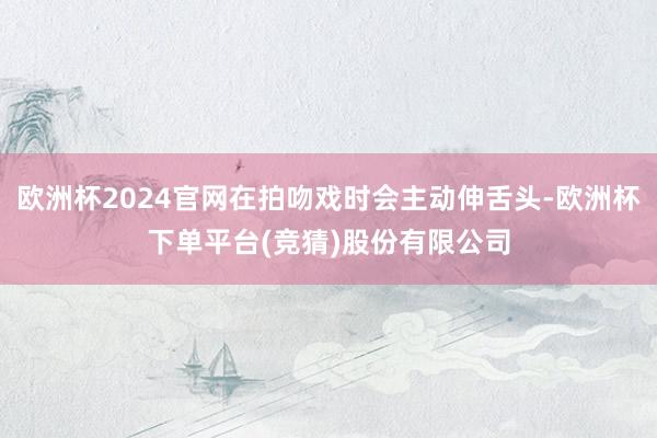 欧洲杯2024官网在拍吻戏时会主动伸舌头-欧洲杯下单平台(竞猜)股份有限公司