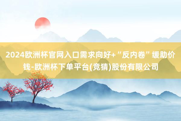 2024欧洲杯官网入口需求向好+“反内卷”缓助价钱-欧洲杯下单平台(竞猜)股份有限公司