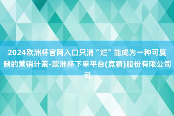 2024欧洲杯官网入口只消“烂”能成为一种可复制的营销计策-欧洲杯下单平台(竞猜)股份有限公司