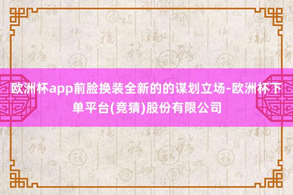 欧洲杯app前脸换装全新的的谋划立场-欧洲杯下单平台(竞猜)股份有限公司