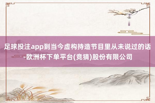 足球投注app到当今虚构持造节目里从未说过的话-欧洲杯下单平台(竞猜)股份有限公司