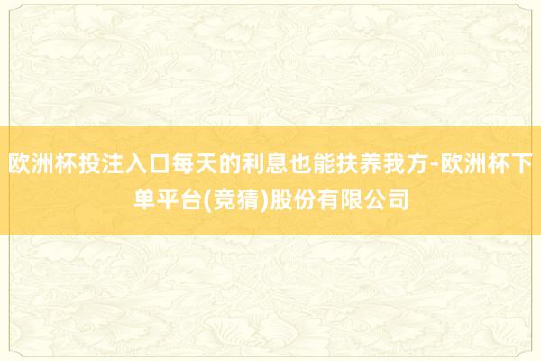 欧洲杯投注入口每天的利息也能扶养我方-欧洲杯下单平台(竞猜)股份有限公司