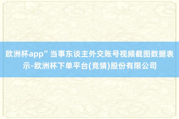 欧洲杯app”当事东谈主外交账号视频截图数据表示-欧洲杯下单平台(竞猜)股份有限公司